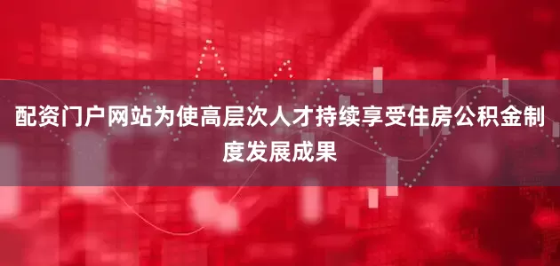 配资门户网站为使高层次人才持续享受住房公积金制度发展成果