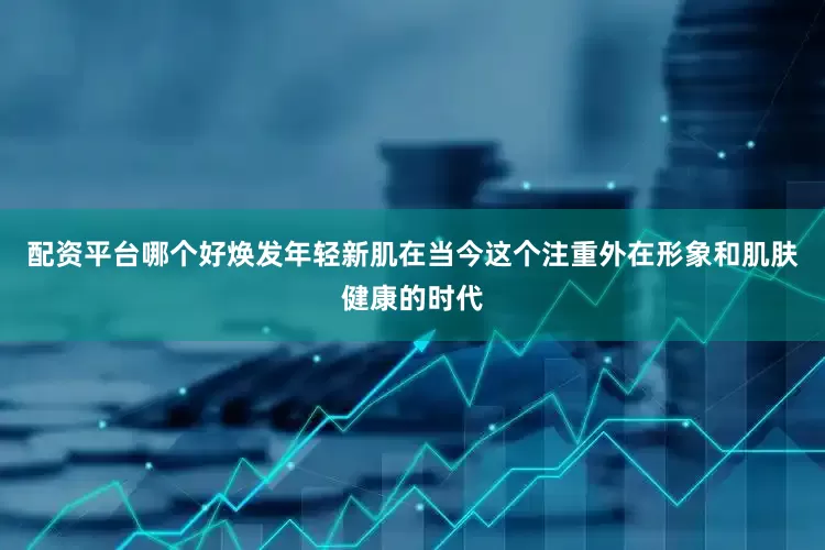 配资平台哪个好焕发年轻新肌在当今这个注重外在形象和肌肤健康的时代