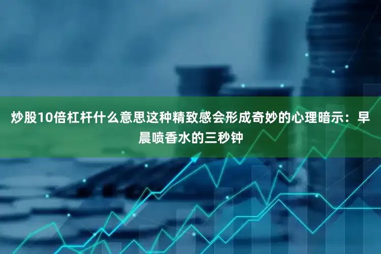 炒股10倍杠杆什么意思这种精致感会形成奇妙的心理暗示：早晨喷香水的三秒钟